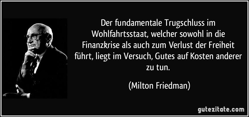 Der fundamentale Trugschluss im Wohlfahrtsstaat, welcher sowohl in die Finanzkrise als auch zum Verlust der Freiheit führt, liegt im Versuch, Gutes auf Kosten anderer zu tun. (Milton Friedman)
