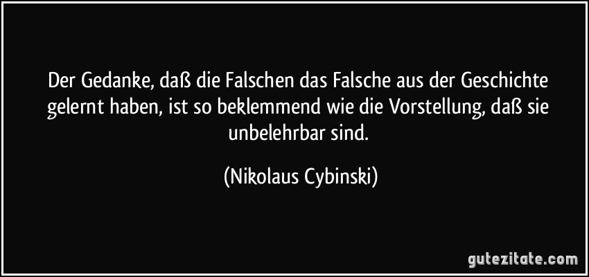 Der Gedanke, daß die Falschen das Falsche aus der Geschichte gelernt haben, ist so beklemmend wie die Vorstellung, daß sie unbelehrbar sind. (Nikolaus Cybinski)