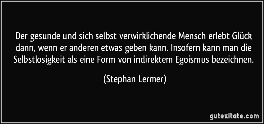 Der gesunde und sich selbst verwirklichende Mensch erlebt Glück dann, wenn er anderen etwas geben kann. Insofern kann man die Selbstlosigkeit als eine Form von indirektem Egoismus bezeichnen. (Stephan Lermer)