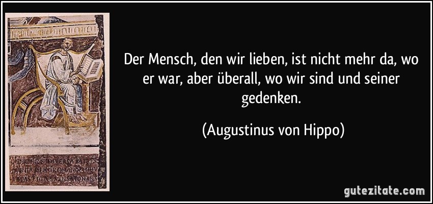 Der Mensch, den wir lieben, ist nicht mehr da, wo er war, aber überall, wo wir sind und seiner gedenken. (Augustinus von Hippo)