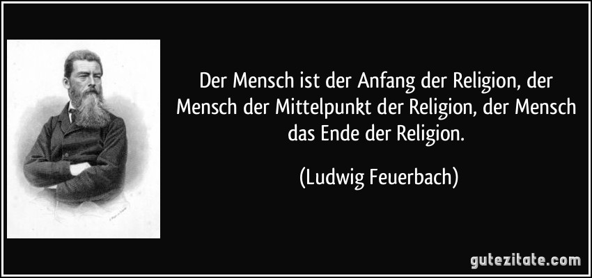 Der Mensch ist der Anfang der Religion, der Mensch der Mittelpunkt der Religion, der Mensch das Ende der Religion. (Ludwig Feuerbach)