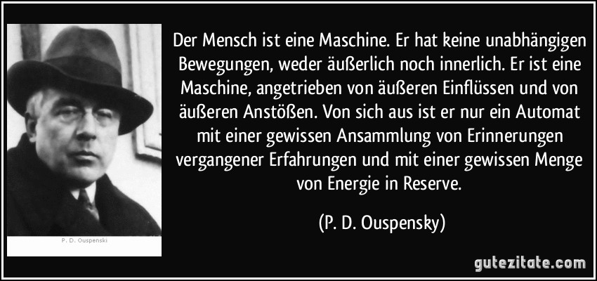 Der Mensch ist eine Maschine. Er hat keine unabhängigen Bewegungen, weder äußerlich noch innerlich. Er ist eine Maschine, angetrieben von äußeren Einflüssen und von äußeren Anstößen. Von sich aus ist er nur ein Automat mit einer gewissen Ansammlung von Erinnerungen vergangener Erfahrungen und mit einer gewissen Menge von Energie in Reserve. (P. D. Ouspensky)