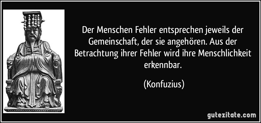 Der Menschen Fehler entsprechen jeweils der Gemeinschaft, der sie angehören. Aus der Betrachtung ihrer Fehler wird ihre Menschlichkeit erkennbar. (Konfuzius)