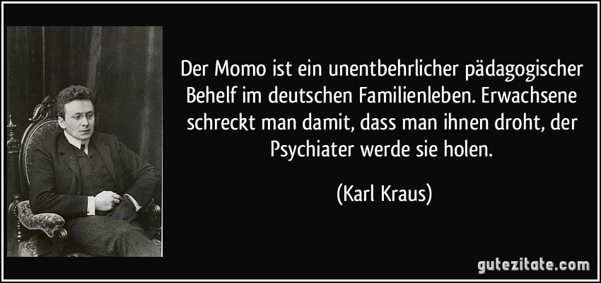 Der Momo ist ein unentbehrlicher pädagogischer Behelf im deutschen Familienleben. Erwachsene schreckt man damit, dass man ihnen droht, der Psychiater werde sie holen. (Karl Kraus)