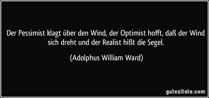 Der Pessimist klagt über den Wind, der Optimist hofft, daß der Wind sich dreht und der Realist hißt die Segel. (Adolphus William Ward)