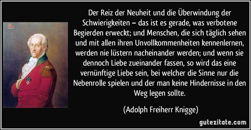 Der Reiz der Neuheit und die Überwindung der Schwierigkeiten – das ist es gerade, was verbotene Begierden erweckt; und Menschen, die sich täglich sehen und mit allen ihren Unvollkommenheiten kennenlernen, werden nie lüstern nacheinander werden; und wenn sie dennoch Liebe zueinander fassen, so wird das eine vernünftige Liebe sein, bei welcher die Sinne nur die Nebenrolle spielen und der man keine Hindernisse in den Weg legen sollte. (Adolph Freiherr Knigge)