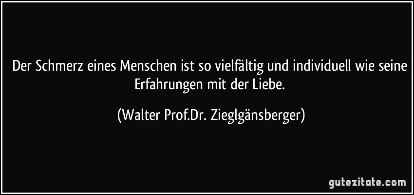 Der Schmerz eines Menschen ist so vielfältig und individuell wie seine Erfahrungen mit der Liebe. (Walter Prof.Dr. Zieglgänsberger)