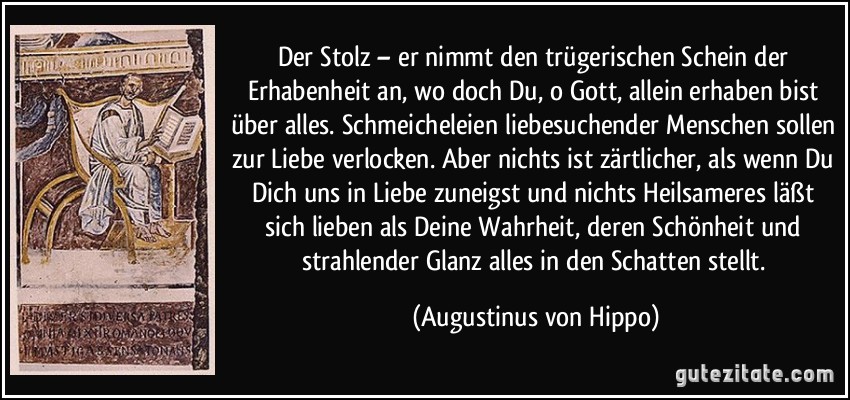 Der Stolz – er nimmt den trügerischen Schein der Erhabenheit an, wo doch Du, o Gott, allein erhaben bist über alles. Schmeicheleien liebesuchender Menschen sollen zur Liebe verlocken. Aber nichts ist zärtlicher, als wenn Du Dich uns in Liebe zuneigst und nichts Heilsameres läßt sich lieben als Deine Wahrheit, deren Schönheit und strahlender Glanz alles in den Schatten stellt. (Augustinus von Hippo)