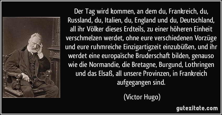 Der Tag wird kommen, an dem du, Frankreich, du, Russland, du, Italien, du, England und du, Deutschland, all ihr Völker dieses Erdteils, zu einer höheren Einheit verschmelzen werdet, ohne eure verschiedenen Vorzüge und eure ruhmreiche Einzigartigzeit einzubüßen, und ihr werdet eine europaïsche Bruderschaft bilden, genauso wie die Normandie, die Bretagne, Burgund, Lothringen und das Elsaß, all unsere Provinzen, in Frankreich aufgegangen sind. (Victor Hugo)