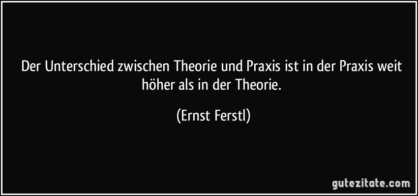 Der Unterschied zwischen Theorie und Praxis ist in der Praxis weit höher als in der Theorie. (Ernst Ferstl)