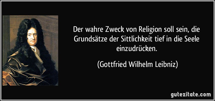 Der wahre Zweck von Religion soll sein, die Grundsätze der Sittlichkeit tief in die Seele einzudrücken. (Gottfried Wilhelm Leibniz)