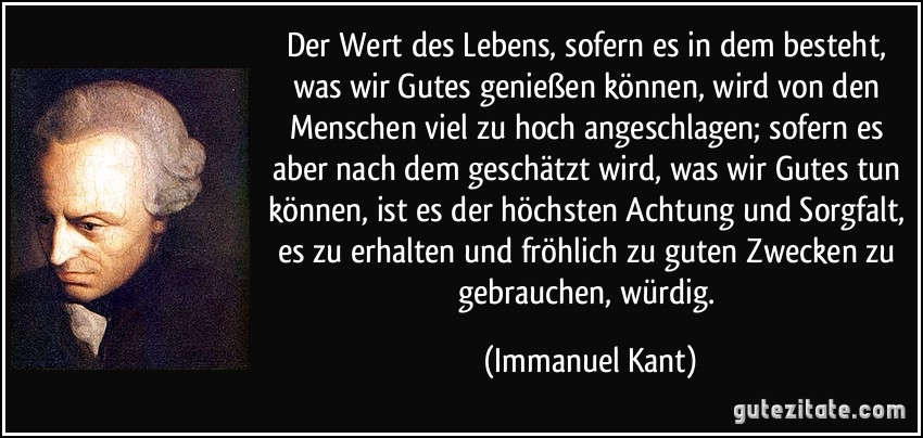 Der Wert des Lebens, sofern es in dem besteht, was wir Gutes genießen können, wird von den Menschen viel zu hoch angeschlagen; sofern es aber nach dem geschätzt wird, was wir Gutes tun können, ist es der höchsten Achtung und Sorgfalt, es zu erhalten und fröhlich zu guten Zwecken zu gebrauchen, würdig. (Immanuel Kant)