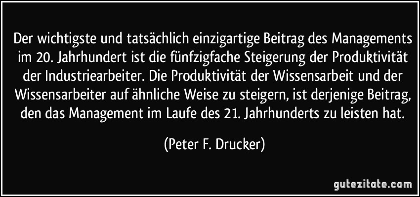 Der wichtigste und tatsächlich einzigartige Beitrag des Managements im 20. Jahrhundert ist die fünfzigfache Steigerung der Produktivität der Industriearbeiter. Die Produktivität der Wissensarbeit und der Wissensarbeiter auf ähnliche Weise zu steigern, ist derjenige Beitrag, den das Management im Laufe des 21. Jahrhunderts zu leisten hat. (Peter F. Drucker)