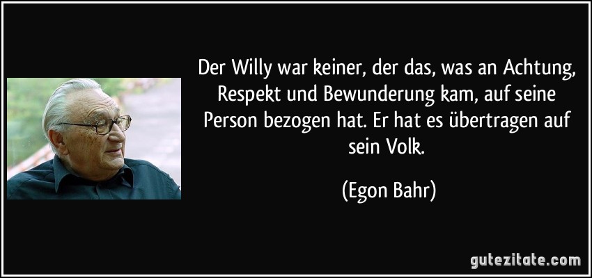 Der Willy war keiner, der das, was an Achtung, Respekt und Bewunderung kam, auf seine Person bezogen hat. Er hat es übertragen auf sein Volk. (Egon Bahr)