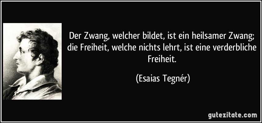 Der Zwang, welcher bildet, ist ein heilsamer Zwang; die Freiheit, welche nichts lehrt, ist eine verderbliche Freiheit. (Esaias Tegnér)