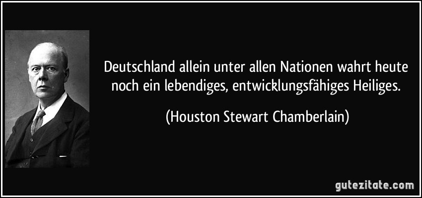 Deutschland allein unter allen Nationen wahrt heute noch ein lebendiges, entwicklungsfähiges Heiliges. (Houston Stewart Chamberlain)