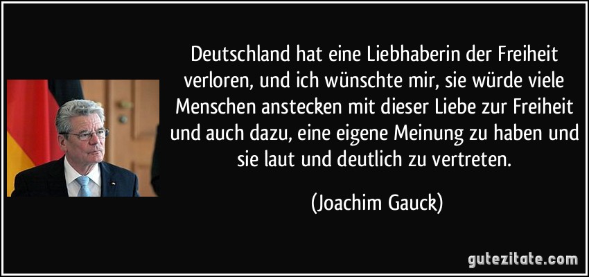 Deutschland hat eine Liebhaberin der Freiheit verloren, und ich wünschte mir, sie würde viele Menschen anstecken mit dieser Liebe zur Freiheit und auch dazu, eine eigene Meinung zu haben und sie laut und deutlich zu vertreten. (Joachim Gauck)