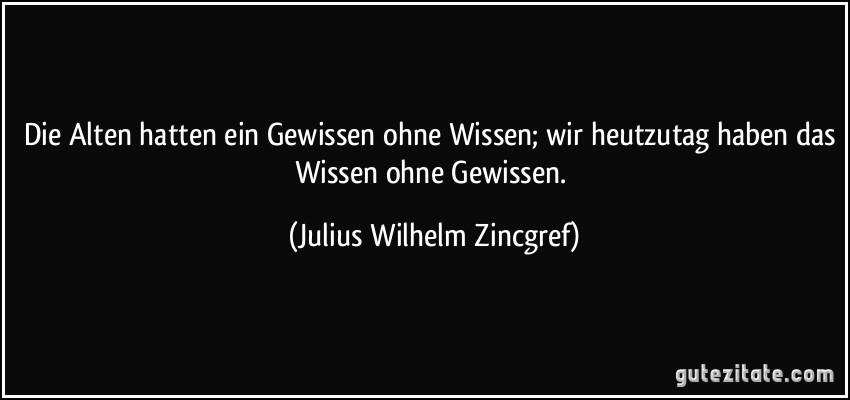 Die Alten hatten ein Gewissen ohne Wissen; wir heutzutag haben das Wissen ohne Gewissen. (Julius Wilhelm Zincgref)