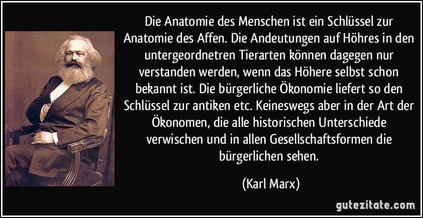 Die Anatomie des Menschen ist ein Schlüssel zur Anatomie des Affen. Die Andeutungen auf Höhres in den untergeordnetren Tierarten können dagegen nur verstanden werden, wenn das Höhere selbst schon bekannt ist. Die bürgerliche Ökonomie liefert so den Schlüssel zur antiken etc. Keineswegs aber in der Art der Ökonomen, die alle historischen Unterschiede verwischen und in allen Gesellschaftsformen die bürgerlichen sehen. (Karl Marx)