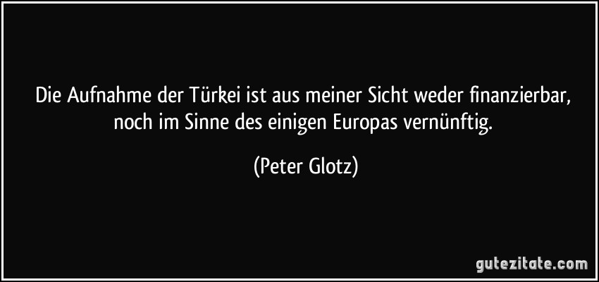 Die Aufnahme der Türkei ist aus meiner Sicht weder finanzierbar, noch im Sinne des einigen Europas vernünftig. (Peter Glotz)