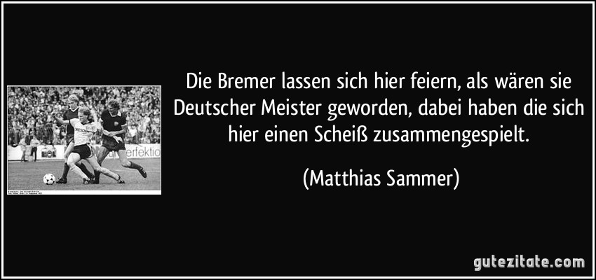Die Bremer lassen sich hier feiern, als wären sie Deutscher Meister geworden, dabei haben die sich hier einen Scheiß zusammengespielt. (Matthias Sammer)