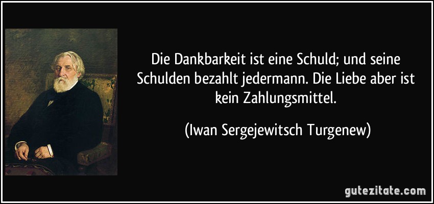 Die Dankbarkeit ist eine Schuld; und seine Schulden bezahlt jedermann. Die Liebe aber ist kein Zahlungsmittel. (Iwan Sergejewitsch Turgenew)