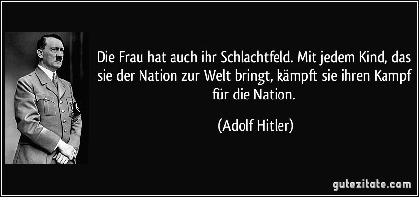 Die Frau hat auch ihr Schlachtfeld. Mit jedem Kind, das sie der Nation zur Welt bringt, kämpft sie ihren Kampf für die Nation. (Adolf Hitler)