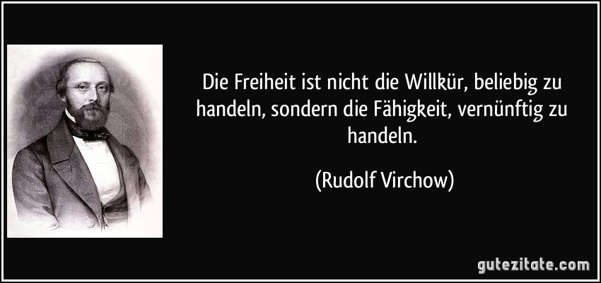 Die Freiheit ist nicht die Willkür, beliebig zu handeln, sondern die Fähigkeit, vernünftig zu handeln. (Rudolf Virchow)