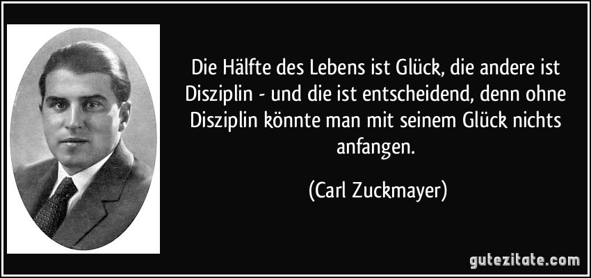 Die Hälfte des Lebens ist Glück, die andere ist Disziplin - und die ist entscheidend, denn ohne Disziplin könnte man mit seinem Glück nichts anfangen. (Carl Zuckmayer)