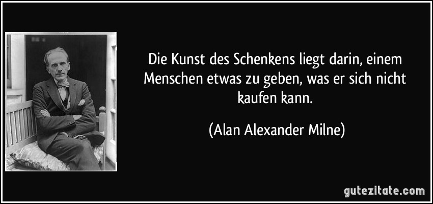 Die Kunst des Schenkens liegt darin, einem Menschen etwas zu geben, was er sich nicht kaufen kann. (Alan Alexander Milne)