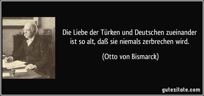 Die Liebe der Türken und Deutschen zueinander ist so alt, daß sie niemals zerbrechen wird. (Otto von Bismarck)