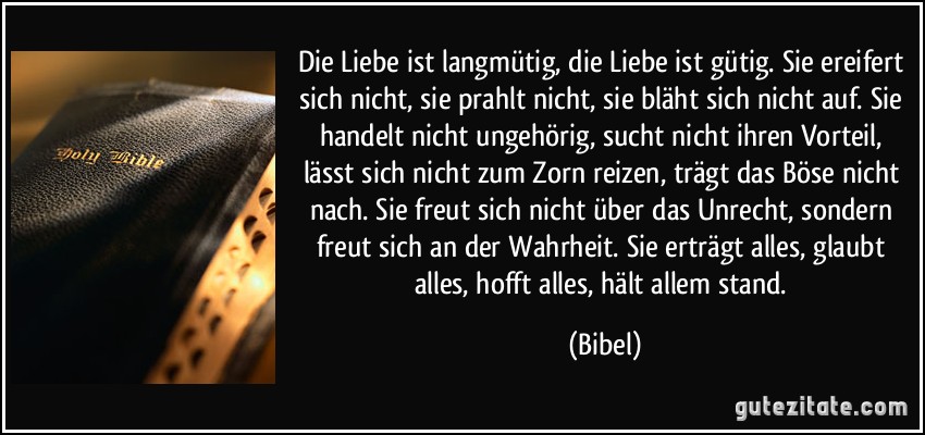 Die Liebe ist langmütig, die Liebe ist gütig. Sie ereifert sich nicht, sie prahlt nicht, sie bläht sich nicht auf. Sie handelt nicht ungehörig, sucht nicht ihren Vorteil, lässt sich nicht zum Zorn reizen, trägt das Böse nicht nach. Sie freut sich nicht über das Unrecht, sondern freut sich an der Wahrheit. Sie erträgt alles, glaubt alles, hofft alles, hält allem stand. (Bibel)