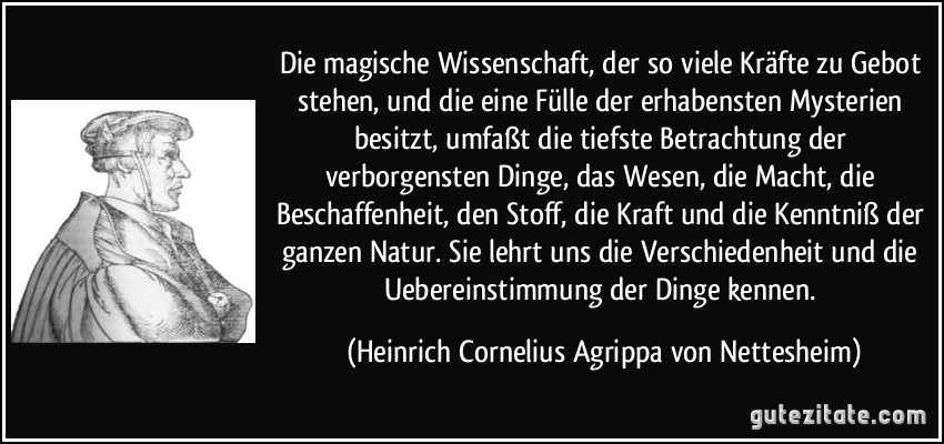 Die magische Wissenschaft, der so viele Kräfte zu Gebot stehen, und die eine Fülle der erhabensten Mysterien besitzt, umfaßt die tiefste Betrachtung der verborgensten Dinge, das Wesen, die Macht, die Beschaffenheit, den Stoff, die Kraft und die Kenntniß der ganzen Natur. Sie lehrt uns die Verschiedenheit und die Uebereinstimmung der Dinge kennen. (Heinrich Cornelius Agrippa von Nettesheim)