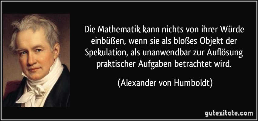 Die Mathematik kann nichts von ihrer Würde einbüßen, wenn sie als bloßes Objekt der Spekulation, als unanwendbar zur Auflösung praktischer Aufgaben betrachtet wird. (Alexander von Humboldt)
