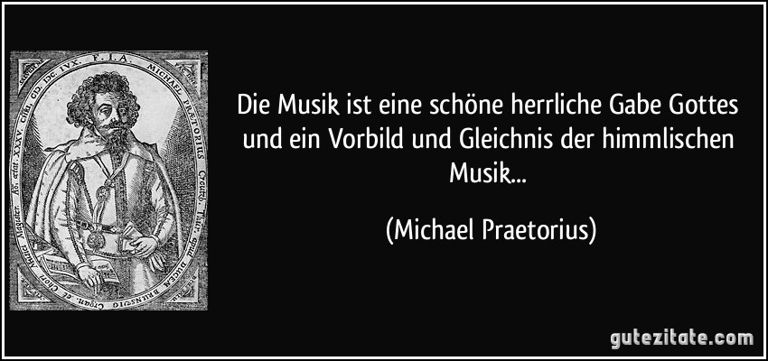Die Musik ist eine schöne herrliche Gabe Gottes und ein Vorbild und Gleichnis der himmlischen Musik... (Michael Praetorius)