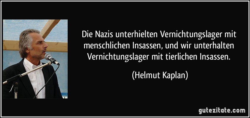 Die Nazis unterhielten Vernichtungslager mit menschlichen Insassen, und wir unterhalten Vernichtungslager mit tierlichen Insassen. (Helmut Kaplan)