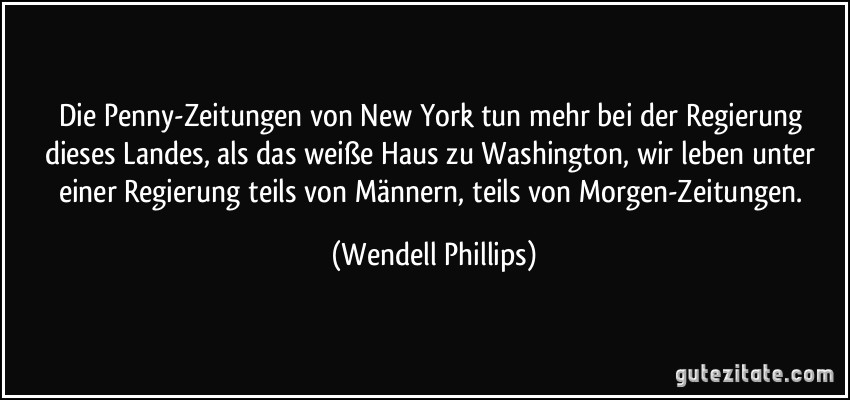 Die Penny-Zeitungen von New York tun mehr bei der Regierung dieses Landes, als das weiße Haus zu Washington, wir leben unter einer Regierung teils von Männern, teils von Morgen-Zeitungen. (Wendell Phillips)