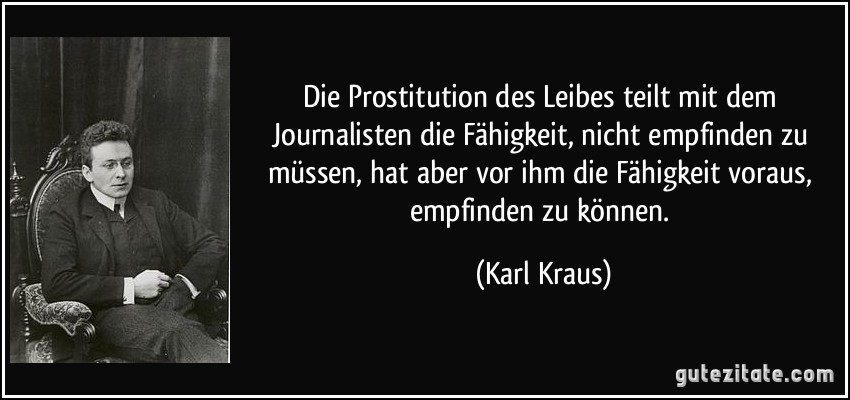 Die Prostitution des Leibes teilt mit dem Journalisten die Fähigkeit, nicht empfinden zu müssen, hat aber vor ihm die Fähigkeit voraus, empfinden zu können. (Karl Kraus)
