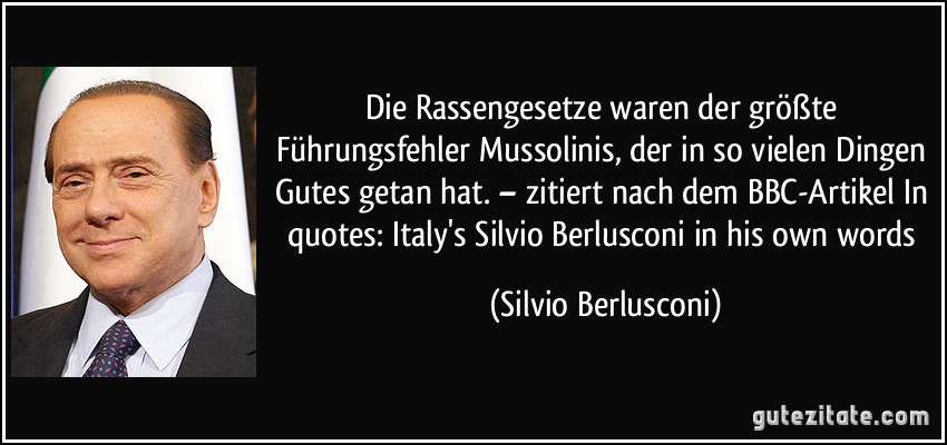 Die Rassengesetze waren der größte Führungsfehler Mussolinis, der in so vielen Dingen Gutes getan hat. – zitiert nach dem BBC-Artikel In quotes: Italy's Silvio Berlusconi in his own words (Silvio Berlusconi)