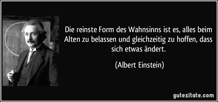 Die reinste Form des Wahnsinns ist es, alles beim Alten zu belassen und gleichzeitig zu hoffen, dass sich etwas ändert. (Albert Einstein)