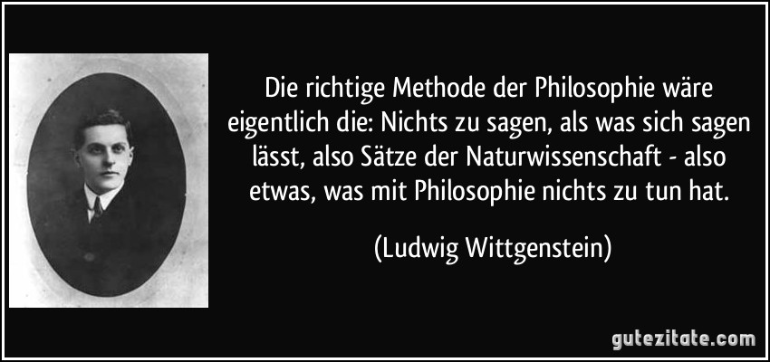 Die richtige Methode der Philosophie wäre eigentlich die: Nichts zu sagen, als was sich sagen lässt, also Sätze der Naturwissenschaft - also etwas, was mit Philosophie nichts zu tun hat. (Ludwig Wittgenstein)