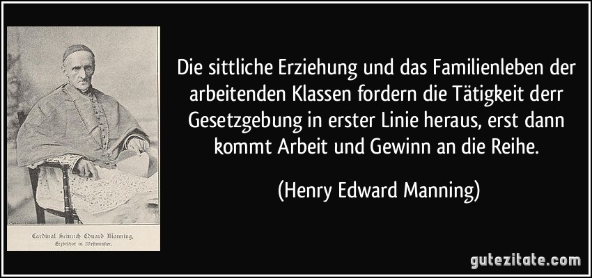 Die sittliche Erziehung und das Familienleben der arbeitenden Klassen fordern die Tätigkeit derr Gesetzgebung in erster Linie heraus, erst dann kommt Arbeit und Gewinn an die Reihe. (Henry Edward Manning)