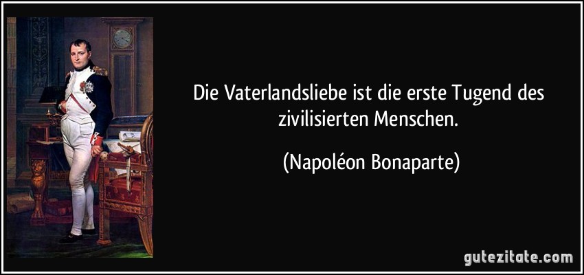 Die Vaterlandsliebe ist die erste Tugend des zivilisierten Menschen. (Napoléon Bonaparte)