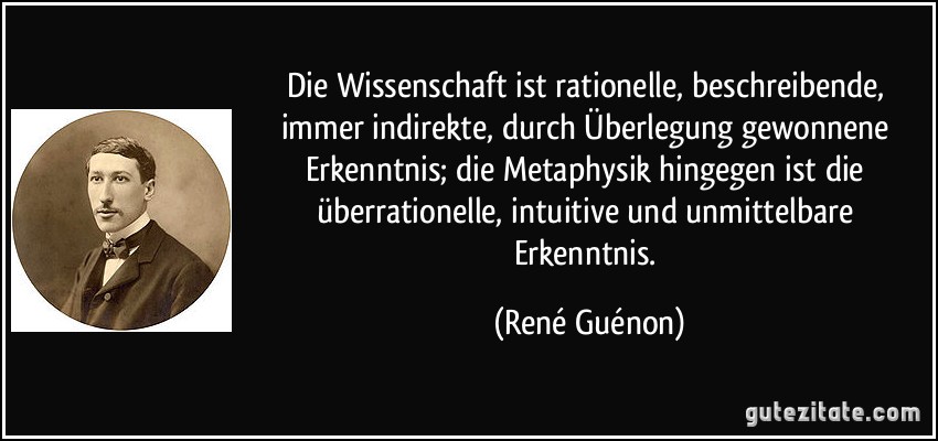 Die Wissenschaft ist rationelle, beschreibende, immer indirekte, durch Überlegung gewonnene Erkenntnis; die Metaphysik hingegen ist die überrationelle, intuitive und unmittelbare Erkenntnis. (René Guénon)