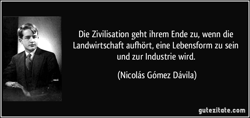 Die Zivilisation geht ihrem Ende zu, wenn die Landwirtschaft aufhört, eine Lebensform zu sein und zur Industrie wird. (Nicolás Gómez Dávila)