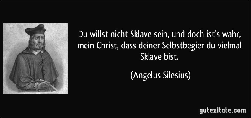 Du willst nicht Sklave sein, und doch ist's wahr, mein Christ, dass deiner Selbstbegier du vielmal Sklave bist. (Angelus Silesius)