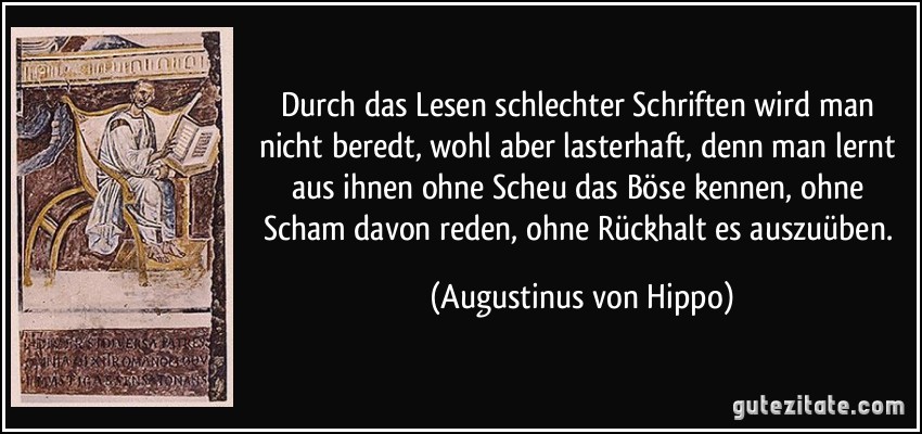 Durch das Lesen schlechter Schriften wird man nicht beredt, wohl aber lasterhaft, denn man lernt aus ihnen ohne Scheu das Böse kennen, ohne Scham davon reden, ohne Rückhalt es auszuüben. (Augustinus von Hippo)