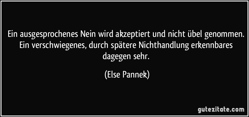 Ein ausgesprochenes Nein wird akzeptiert und nicht übel genommen. Ein verschwiegenes, durch spätere Nichthandlung erkennbares dagegen sehr. (Else Pannek)