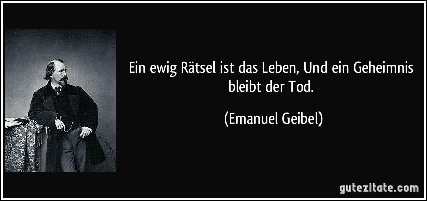 Ein ewig Rätsel ist das Leben, / Und ein Geheimnis bleibt der Tod. (Emanuel Geibel)