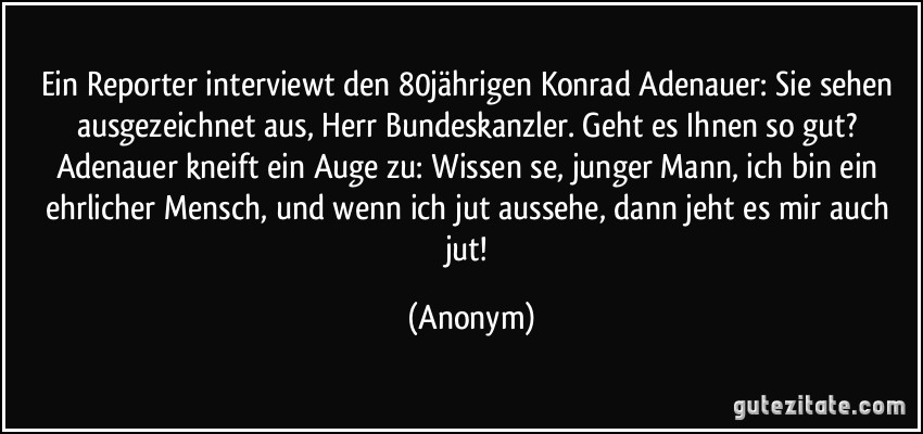 Ein Reporter interviewt den 80jährigen Konrad Adenauer: Sie sehen ausgezeichnet aus, Herr Bundeskanzler. Geht es Ihnen so gut? Adenauer kneift ein Auge zu: Wissen se, junger Mann, ich bin ein ehrlicher Mensch, und wenn ich jut aussehe, dann jeht es mir auch jut! (Anonym)